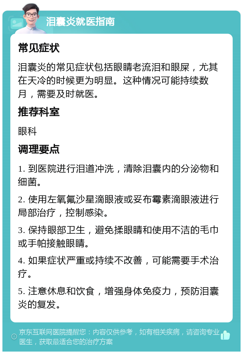 泪囊炎就医指南 常见症状 泪囊炎的常见症状包括眼睛老流泪和眼屎，尤其在天冷的时候更为明显。这种情况可能持续数月，需要及时就医。 推荐科室 眼科 调理要点 1. 到医院进行泪道冲洗，清除泪囊内的分泌物和细菌。 2. 使用左氧氟沙星滴眼液或妥布霉素滴眼液进行局部治疗，控制感染。 3. 保持眼部卫生，避免揉眼睛和使用不洁的毛巾或手帕接触眼睛。 4. 如果症状严重或持续不改善，可能需要手术治疗。 5. 注意休息和饮食，增强身体免疫力，预防泪囊炎的复发。