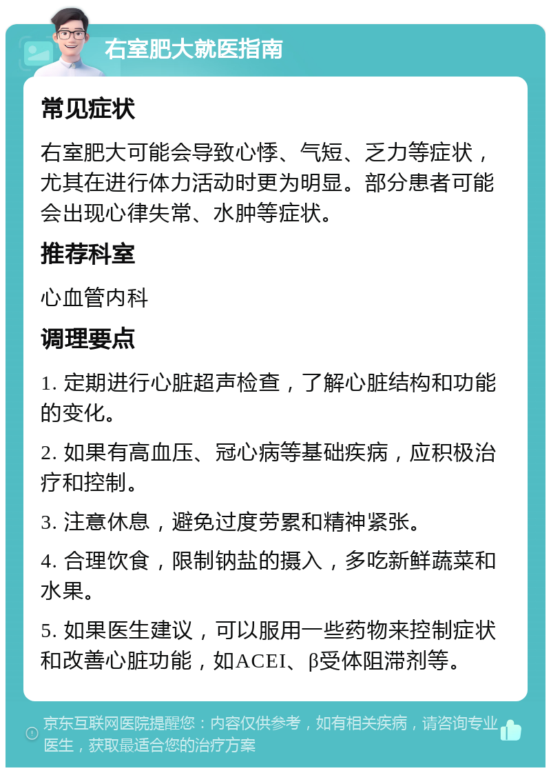 右室肥大就医指南 常见症状 右室肥大可能会导致心悸、气短、乏力等症状，尤其在进行体力活动时更为明显。部分患者可能会出现心律失常、水肿等症状。 推荐科室 心血管内科 调理要点 1. 定期进行心脏超声检查，了解心脏结构和功能的变化。 2. 如果有高血压、冠心病等基础疾病，应积极治疗和控制。 3. 注意休息，避免过度劳累和精神紧张。 4. 合理饮食，限制钠盐的摄入，多吃新鲜蔬菜和水果。 5. 如果医生建议，可以服用一些药物来控制症状和改善心脏功能，如ACEI、β受体阻滞剂等。