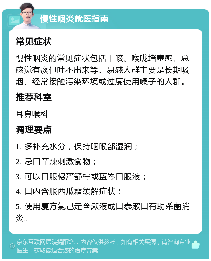 慢性咽炎就医指南 常见症状 慢性咽炎的常见症状包括干咳、喉咙堵塞感、总感觉有痰但吐不出来等。易感人群主要是长期吸烟、经常接触污染环境或过度使用嗓子的人群。 推荐科室 耳鼻喉科 调理要点 1. 多补充水分，保持咽喉部湿润； 2. 忌口辛辣刺激食物； 3. 可以口服慢严舒柠或蓝岑口服液； 4. 口内含服西瓜霜缓解症状； 5. 使用复方氯己定含漱液或口泰漱口有助杀菌消炎。