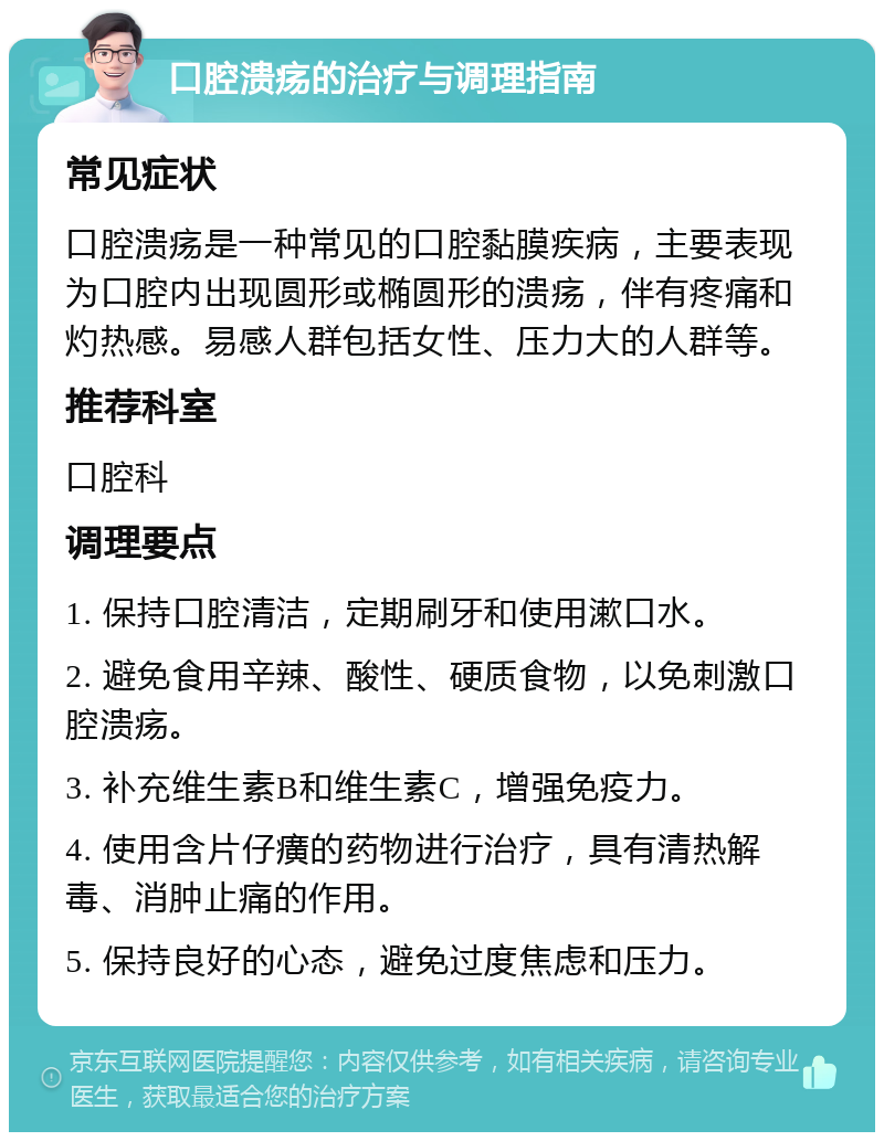 口腔溃疡的治疗与调理指南 常见症状 口腔溃疡是一种常见的口腔黏膜疾病，主要表现为口腔内出现圆形或椭圆形的溃疡，伴有疼痛和灼热感。易感人群包括女性、压力大的人群等。 推荐科室 口腔科 调理要点 1. 保持口腔清洁，定期刷牙和使用漱口水。 2. 避免食用辛辣、酸性、硬质食物，以免刺激口腔溃疡。 3. 补充维生素B和维生素C，增强免疫力。 4. 使用含片仔癀的药物进行治疗，具有清热解毒、消肿止痛的作用。 5. 保持良好的心态，避免过度焦虑和压力。