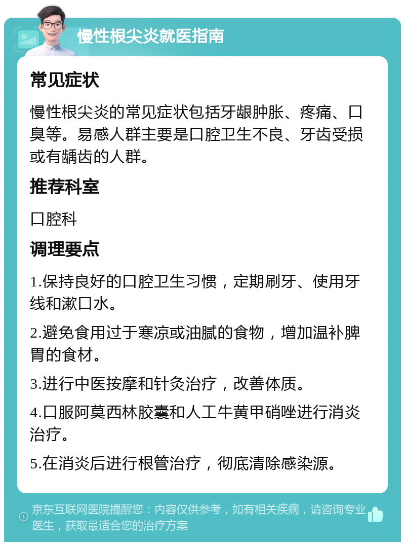 慢性根尖炎就医指南 常见症状 慢性根尖炎的常见症状包括牙龈肿胀、疼痛、口臭等。易感人群主要是口腔卫生不良、牙齿受损或有龋齿的人群。 推荐科室 口腔科 调理要点 1.保持良好的口腔卫生习惯，定期刷牙、使用牙线和漱口水。 2.避免食用过于寒凉或油腻的食物，增加温补脾胃的食材。 3.进行中医按摩和针灸治疗，改善体质。 4.口服阿莫西林胶囊和人工牛黄甲硝唑进行消炎治疗。 5.在消炎后进行根管治疗，彻底清除感染源。