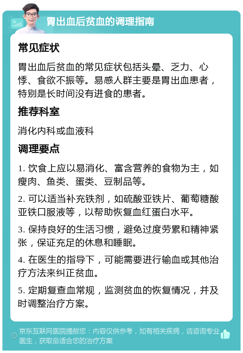 胃出血后贫血的调理指南 常见症状 胃出血后贫血的常见症状包括头晕、乏力、心悸、食欲不振等。易感人群主要是胃出血患者，特别是长时间没有进食的患者。 推荐科室 消化内科或血液科 调理要点 1. 饮食上应以易消化、富含营养的食物为主，如瘦肉、鱼类、蛋类、豆制品等。 2. 可以适当补充铁剂，如硫酸亚铁片、葡萄糖酸亚铁口服液等，以帮助恢复血红蛋白水平。 3. 保持良好的生活习惯，避免过度劳累和精神紧张，保证充足的休息和睡眠。 4. 在医生的指导下，可能需要进行输血或其他治疗方法来纠正贫血。 5. 定期复查血常规，监测贫血的恢复情况，并及时调整治疗方案。