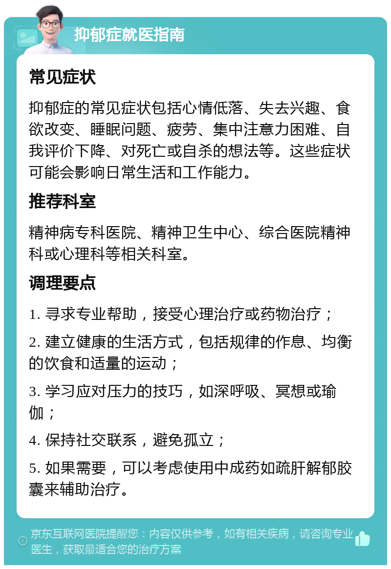 抑郁症就医指南 常见症状 抑郁症的常见症状包括心情低落、失去兴趣、食欲改变、睡眠问题、疲劳、集中注意力困难、自我评价下降、对死亡或自杀的想法等。这些症状可能会影响日常生活和工作能力。 推荐科室 精神病专科医院、精神卫生中心、综合医院精神科或心理科等相关科室。 调理要点 1. 寻求专业帮助，接受心理治疗或药物治疗； 2. 建立健康的生活方式，包括规律的作息、均衡的饮食和适量的运动； 3. 学习应对压力的技巧，如深呼吸、冥想或瑜伽； 4. 保持社交联系，避免孤立； 5. 如果需要，可以考虑使用中成药如疏肝解郁胶囊来辅助治疗。