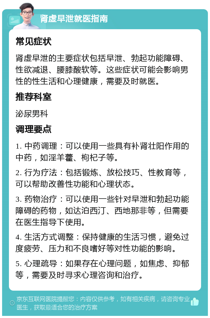 肾虚早泄就医指南 常见症状 肾虚早泄的主要症状包括早泄、勃起功能障碍、性欲减退、腰膝酸软等。这些症状可能会影响男性的性生活和心理健康，需要及时就医。 推荐科室 泌尿男科 调理要点 1. 中药调理：可以使用一些具有补肾壮阳作用的中药，如淫羊藿、枸杞子等。 2. 行为疗法：包括锻炼、放松技巧、性教育等，可以帮助改善性功能和心理状态。 3. 药物治疗：可以使用一些针对早泄和勃起功能障碍的药物，如达泊西汀、西地那非等，但需要在医生指导下使用。 4. 生活方式调整：保持健康的生活习惯，避免过度疲劳、压力和不良嗜好等对性功能的影响。 5. 心理疏导：如果存在心理问题，如焦虑、抑郁等，需要及时寻求心理咨询和治疗。