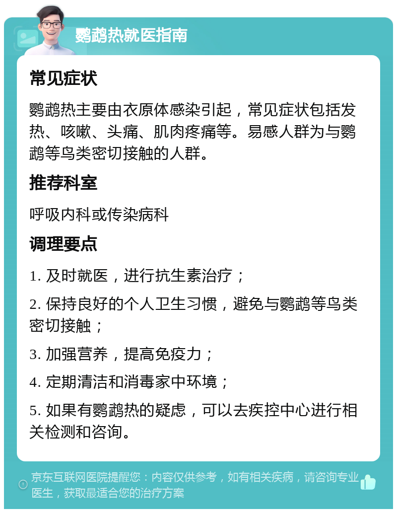 鹦鹉热就医指南 常见症状 鹦鹉热主要由衣原体感染引起，常见症状包括发热、咳嗽、头痛、肌肉疼痛等。易感人群为与鹦鹉等鸟类密切接触的人群。 推荐科室 呼吸内科或传染病科 调理要点 1. 及时就医，进行抗生素治疗； 2. 保持良好的个人卫生习惯，避免与鹦鹉等鸟类密切接触； 3. 加强营养，提高免疫力； 4. 定期清洁和消毒家中环境； 5. 如果有鹦鹉热的疑虑，可以去疾控中心进行相关检测和咨询。