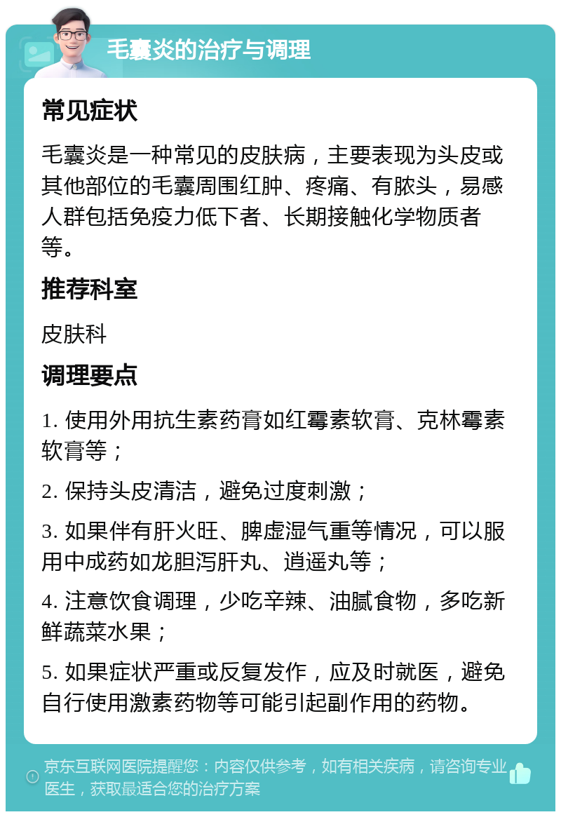 毛囊炎的治疗与调理 常见症状 毛囊炎是一种常见的皮肤病，主要表现为头皮或其他部位的毛囊周围红肿、疼痛、有脓头，易感人群包括免疫力低下者、长期接触化学物质者等。 推荐科室 皮肤科 调理要点 1. 使用外用抗生素药膏如红霉素软膏、克林霉素软膏等； 2. 保持头皮清洁，避免过度刺激； 3. 如果伴有肝火旺、脾虚湿气重等情况，可以服用中成药如龙胆泻肝丸、逍遥丸等； 4. 注意饮食调理，少吃辛辣、油腻食物，多吃新鲜蔬菜水果； 5. 如果症状严重或反复发作，应及时就医，避免自行使用激素药物等可能引起副作用的药物。