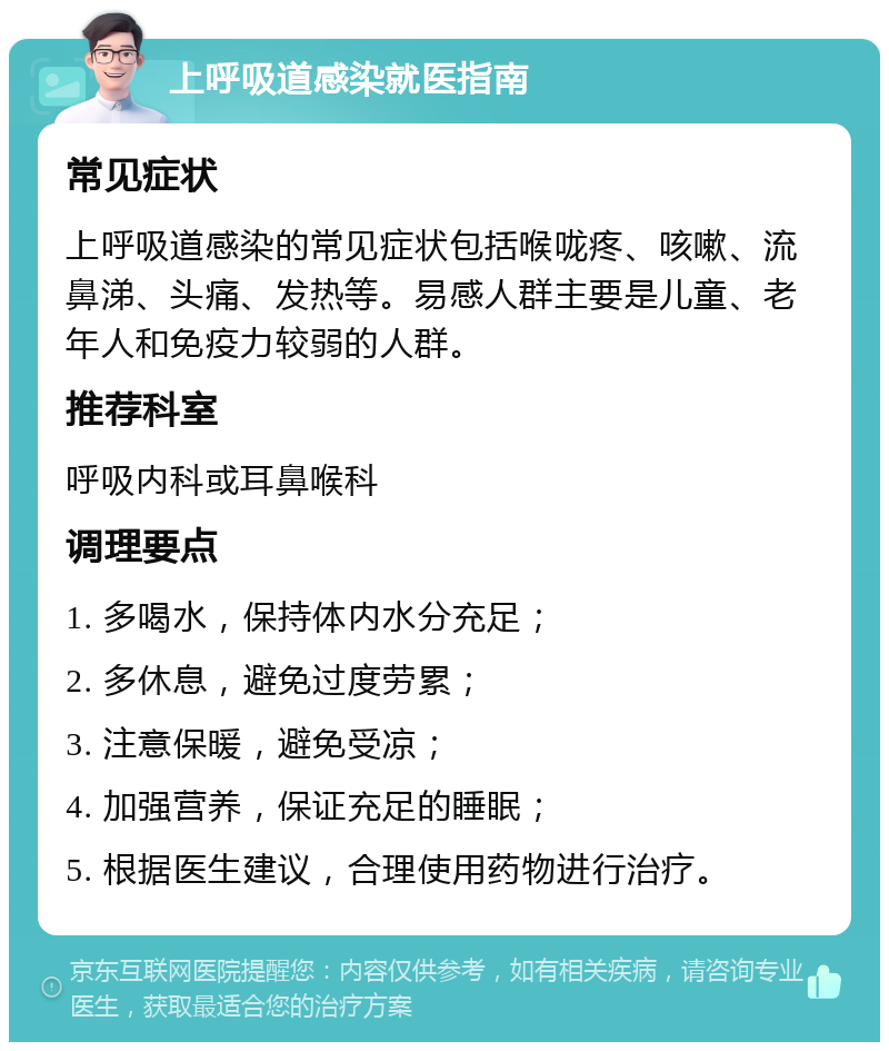 上呼吸道感染就医指南 常见症状 上呼吸道感染的常见症状包括喉咙疼、咳嗽、流鼻涕、头痛、发热等。易感人群主要是儿童、老年人和免疫力较弱的人群。 推荐科室 呼吸内科或耳鼻喉科 调理要点 1. 多喝水，保持体内水分充足； 2. 多休息，避免过度劳累； 3. 注意保暖，避免受凉； 4. 加强营养，保证充足的睡眠； 5. 根据医生建议，合理使用药物进行治疗。