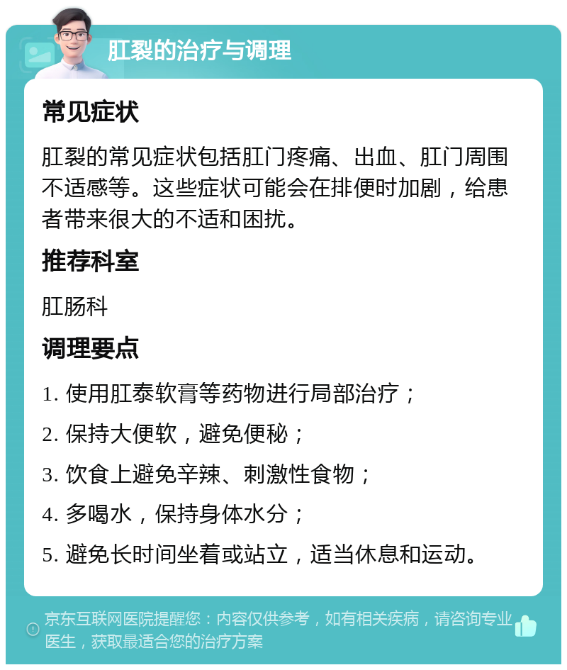 肛裂的治疗与调理 常见症状 肛裂的常见症状包括肛门疼痛、出血、肛门周围不适感等。这些症状可能会在排便时加剧，给患者带来很大的不适和困扰。 推荐科室 肛肠科 调理要点 1. 使用肛泰软膏等药物进行局部治疗； 2. 保持大便软，避免便秘； 3. 饮食上避免辛辣、刺激性食物； 4. 多喝水，保持身体水分； 5. 避免长时间坐着或站立，适当休息和运动。