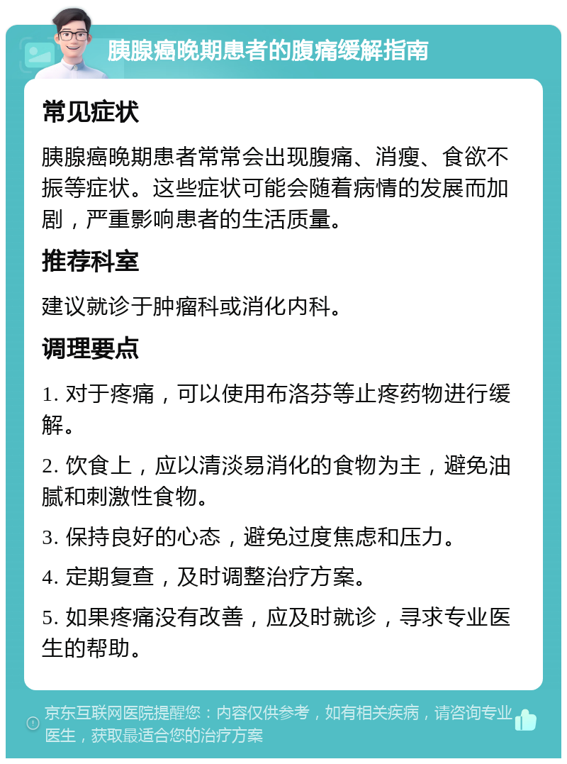 胰腺癌晚期患者的腹痛缓解指南 常见症状 胰腺癌晚期患者常常会出现腹痛、消瘦、食欲不振等症状。这些症状可能会随着病情的发展而加剧，严重影响患者的生活质量。 推荐科室 建议就诊于肿瘤科或消化内科。 调理要点 1. 对于疼痛，可以使用布洛芬等止疼药物进行缓解。 2. 饮食上，应以清淡易消化的食物为主，避免油腻和刺激性食物。 3. 保持良好的心态，避免过度焦虑和压力。 4. 定期复查，及时调整治疗方案。 5. 如果疼痛没有改善，应及时就诊，寻求专业医生的帮助。