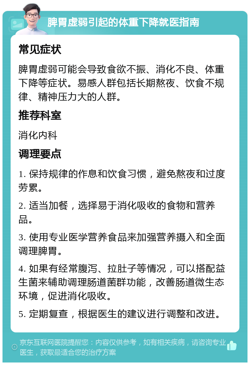 脾胃虚弱引起的体重下降就医指南 常见症状 脾胃虚弱可能会导致食欲不振、消化不良、体重下降等症状。易感人群包括长期熬夜、饮食不规律、精神压力大的人群。 推荐科室 消化内科 调理要点 1. 保持规律的作息和饮食习惯，避免熬夜和过度劳累。 2. 适当加餐，选择易于消化吸收的食物和营养品。 3. 使用专业医学营养食品来加强营养摄入和全面调理脾胃。 4. 如果有经常腹泻、拉肚子等情况，可以搭配益生菌来辅助调理肠道菌群功能，改善肠道微生态环境，促进消化吸收。 5. 定期复查，根据医生的建议进行调整和改进。