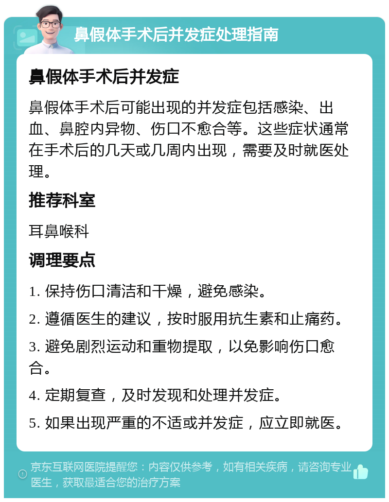 鼻假体手术后并发症处理指南 鼻假体手术后并发症 鼻假体手术后可能出现的并发症包括感染、出血、鼻腔内异物、伤口不愈合等。这些症状通常在手术后的几天或几周内出现，需要及时就医处理。 推荐科室 耳鼻喉科 调理要点 1. 保持伤口清洁和干燥，避免感染。 2. 遵循医生的建议，按时服用抗生素和止痛药。 3. 避免剧烈运动和重物提取，以免影响伤口愈合。 4. 定期复查，及时发现和处理并发症。 5. 如果出现严重的不适或并发症，应立即就医。