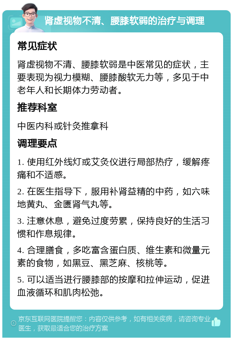 肾虚视物不清、腰膝软弱的治疗与调理 常见症状 肾虚视物不清、腰膝软弱是中医常见的症状，主要表现为视力模糊、腰膝酸软无力等，多见于中老年人和长期体力劳动者。 推荐科室 中医内科或针灸推拿科 调理要点 1. 使用红外线灯或艾灸仪进行局部热疗，缓解疼痛和不适感。 2. 在医生指导下，服用补肾益精的中药，如六味地黄丸、金匮肾气丸等。 3. 注意休息，避免过度劳累，保持良好的生活习惯和作息规律。 4. 合理膳食，多吃富含蛋白质、维生素和微量元素的食物，如黑豆、黑芝麻、核桃等。 5. 可以适当进行腰膝部的按摩和拉伸运动，促进血液循环和肌肉松弛。