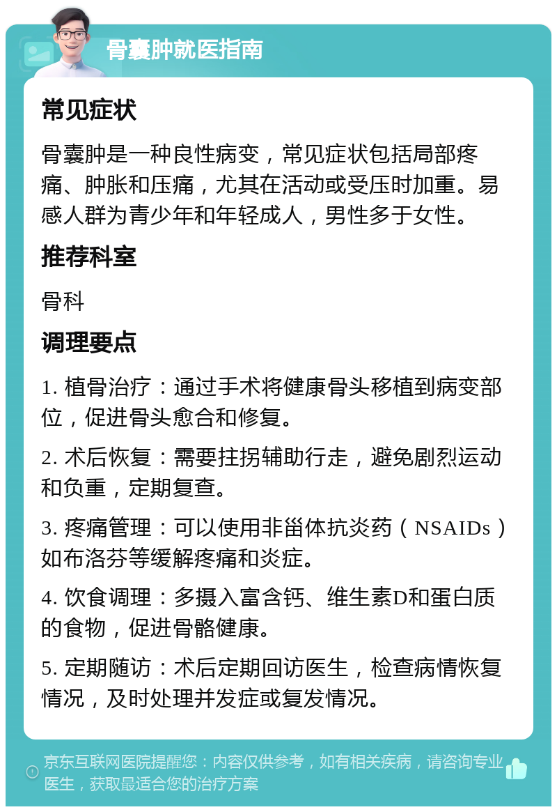 骨囊肿就医指南 常见症状 骨囊肿是一种良性病变，常见症状包括局部疼痛、肿胀和压痛，尤其在活动或受压时加重。易感人群为青少年和年轻成人，男性多于女性。 推荐科室 骨科 调理要点 1. 植骨治疗：通过手术将健康骨头移植到病变部位，促进骨头愈合和修复。 2. 术后恢复：需要拄拐辅助行走，避免剧烈运动和负重，定期复查。 3. 疼痛管理：可以使用非甾体抗炎药（NSAIDs）如布洛芬等缓解疼痛和炎症。 4. 饮食调理：多摄入富含钙、维生素D和蛋白质的食物，促进骨骼健康。 5. 定期随访：术后定期回访医生，检查病情恢复情况，及时处理并发症或复发情况。