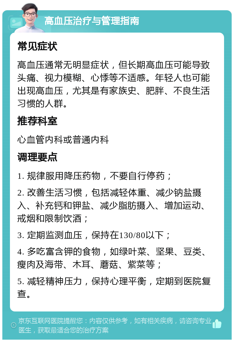 高血压治疗与管理指南 常见症状 高血压通常无明显症状，但长期高血压可能导致头痛、视力模糊、心悸等不适感。年轻人也可能出现高血压，尤其是有家族史、肥胖、不良生活习惯的人群。 推荐科室 心血管内科或普通内科 调理要点 1. 规律服用降压药物，不要自行停药； 2. 改善生活习惯，包括减轻体重、减少钠盐摄入、补充钙和钾盐、减少脂肪摄入、增加运动、戒烟和限制饮酒； 3. 定期监测血压，保持在130/80以下； 4. 多吃富含钾的食物，如绿叶菜、坚果、豆类、瘦肉及海带、木耳、蘑菇、紫菜等； 5. 减轻精神压力，保持心理平衡，定期到医院复查。