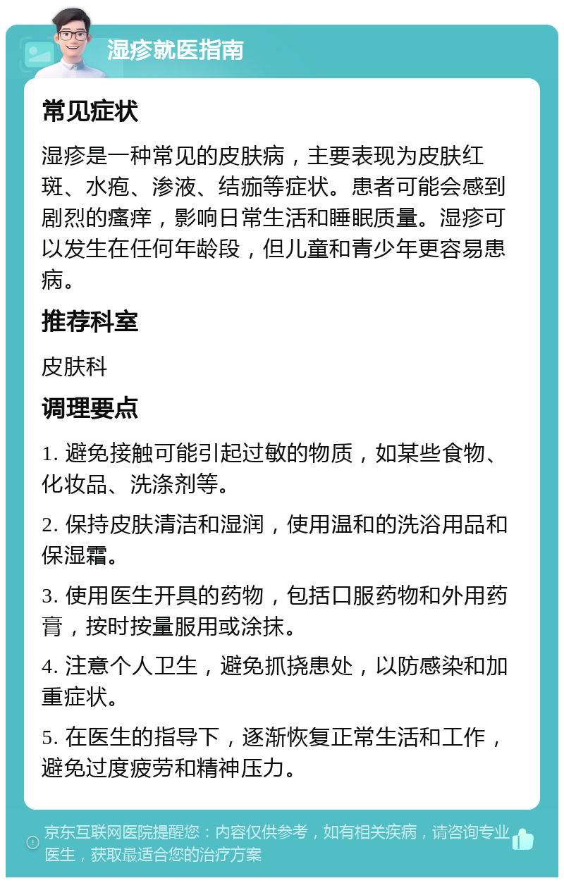 湿疹就医指南 常见症状 湿疹是一种常见的皮肤病，主要表现为皮肤红斑、水疱、渗液、结痂等症状。患者可能会感到剧烈的瘙痒，影响日常生活和睡眠质量。湿疹可以发生在任何年龄段，但儿童和青少年更容易患病。 推荐科室 皮肤科 调理要点 1. 避免接触可能引起过敏的物质，如某些食物、化妆品、洗涤剂等。 2. 保持皮肤清洁和湿润，使用温和的洗浴用品和保湿霜。 3. 使用医生开具的药物，包括口服药物和外用药膏，按时按量服用或涂抹。 4. 注意个人卫生，避免抓挠患处，以防感染和加重症状。 5. 在医生的指导下，逐渐恢复正常生活和工作，避免过度疲劳和精神压力。