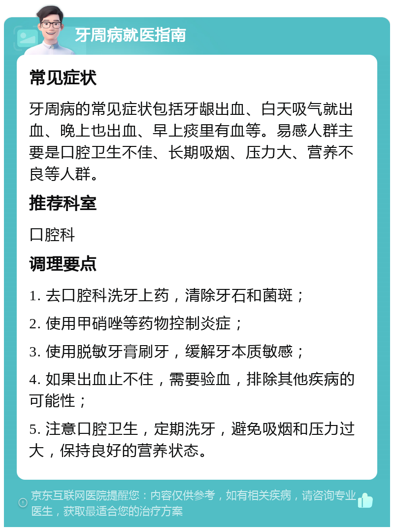 牙周病就医指南 常见症状 牙周病的常见症状包括牙龈出血、白天吸气就出血、晚上也出血、早上痰里有血等。易感人群主要是口腔卫生不佳、长期吸烟、压力大、营养不良等人群。 推荐科室 口腔科 调理要点 1. 去口腔科洗牙上药，清除牙石和菌斑； 2. 使用甲硝唑等药物控制炎症； 3. 使用脱敏牙膏刷牙，缓解牙本质敏感； 4. 如果出血止不住，需要验血，排除其他疾病的可能性； 5. 注意口腔卫生，定期洗牙，避免吸烟和压力过大，保持良好的营养状态。