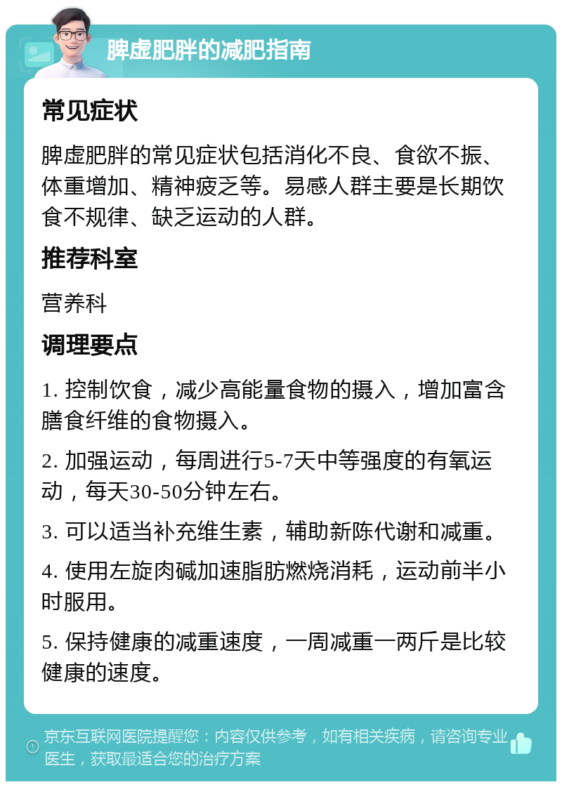 脾虚肥胖的减肥指南 常见症状 脾虚肥胖的常见症状包括消化不良、食欲不振、体重增加、精神疲乏等。易感人群主要是长期饮食不规律、缺乏运动的人群。 推荐科室 营养科 调理要点 1. 控制饮食，减少高能量食物的摄入，增加富含膳食纤维的食物摄入。 2. 加强运动，每周进行5-7天中等强度的有氧运动，每天30-50分钟左右。 3. 可以适当补充维生素，辅助新陈代谢和减重。 4. 使用左旋肉碱加速脂肪燃烧消耗，运动前半小时服用。 5. 保持健康的减重速度，一周减重一两斤是比较健康的速度。