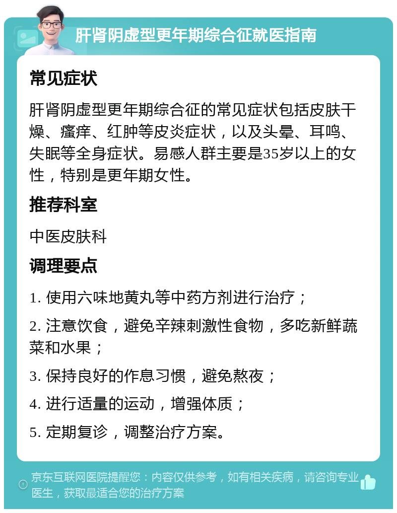 肝肾阴虚型更年期综合征就医指南 常见症状 肝肾阴虚型更年期综合征的常见症状包括皮肤干燥、瘙痒、红肿等皮炎症状，以及头晕、耳鸣、失眠等全身症状。易感人群主要是35岁以上的女性，特别是更年期女性。 推荐科室 中医皮肤科 调理要点 1. 使用六味地黄丸等中药方剂进行治疗； 2. 注意饮食，避免辛辣刺激性食物，多吃新鲜蔬菜和水果； 3. 保持良好的作息习惯，避免熬夜； 4. 进行适量的运动，增强体质； 5. 定期复诊，调整治疗方案。