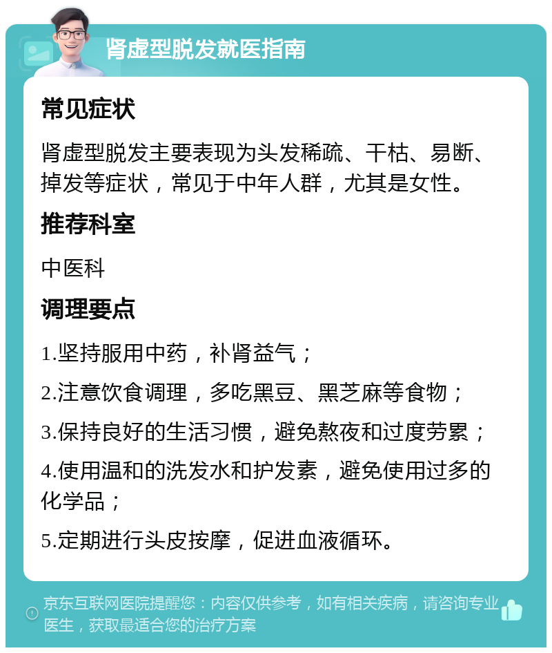 肾虚型脱发就医指南 常见症状 肾虚型脱发主要表现为头发稀疏、干枯、易断、掉发等症状，常见于中年人群，尤其是女性。 推荐科室 中医科 调理要点 1.坚持服用中药，补肾益气； 2.注意饮食调理，多吃黑豆、黑芝麻等食物； 3.保持良好的生活习惯，避免熬夜和过度劳累； 4.使用温和的洗发水和护发素，避免使用过多的化学品； 5.定期进行头皮按摩，促进血液循环。