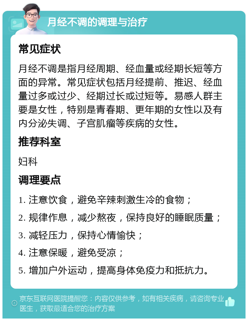 月经不调的调理与治疗 常见症状 月经不调是指月经周期、经血量或经期长短等方面的异常。常见症状包括月经提前、推迟、经血量过多或过少、经期过长或过短等。易感人群主要是女性，特别是青春期、更年期的女性以及有内分泌失调、子宫肌瘤等疾病的女性。 推荐科室 妇科 调理要点 1. 注意饮食，避免辛辣刺激生冷的食物； 2. 规律作息，减少熬夜，保持良好的睡眠质量； 3. 减轻压力，保持心情愉快； 4. 注意保暖，避免受凉； 5. 增加户外运动，提高身体免疫力和抵抗力。