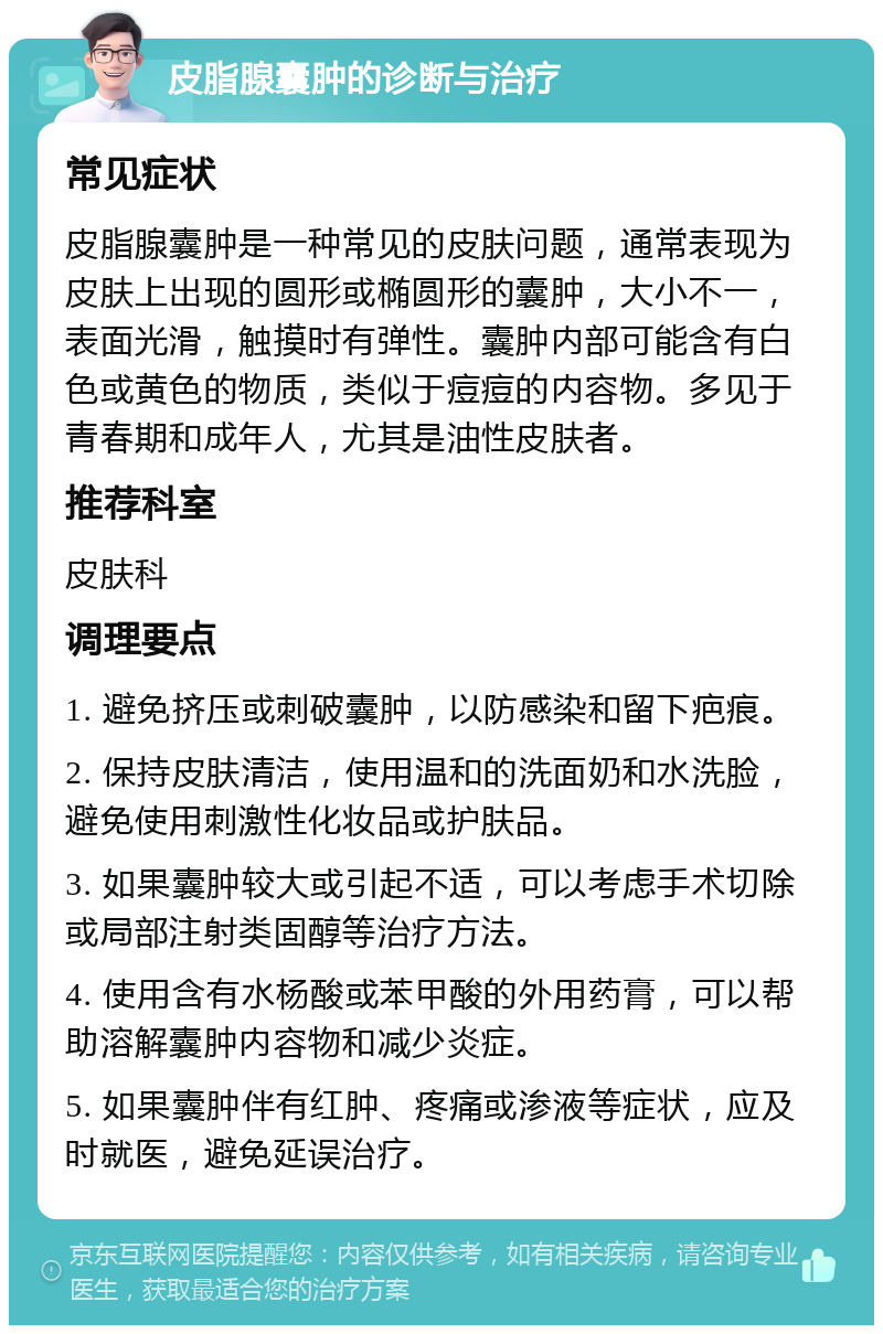 皮脂腺囊肿的诊断与治疗 常见症状 皮脂腺囊肿是一种常见的皮肤问题，通常表现为皮肤上出现的圆形或椭圆形的囊肿，大小不一，表面光滑，触摸时有弹性。囊肿内部可能含有白色或黄色的物质，类似于痘痘的内容物。多见于青春期和成年人，尤其是油性皮肤者。 推荐科室 皮肤科 调理要点 1. 避免挤压或刺破囊肿，以防感染和留下疤痕。 2. 保持皮肤清洁，使用温和的洗面奶和水洗脸，避免使用刺激性化妆品或护肤品。 3. 如果囊肿较大或引起不适，可以考虑手术切除或局部注射类固醇等治疗方法。 4. 使用含有水杨酸或苯甲酸的外用药膏，可以帮助溶解囊肿内容物和减少炎症。 5. 如果囊肿伴有红肿、疼痛或渗液等症状，应及时就医，避免延误治疗。