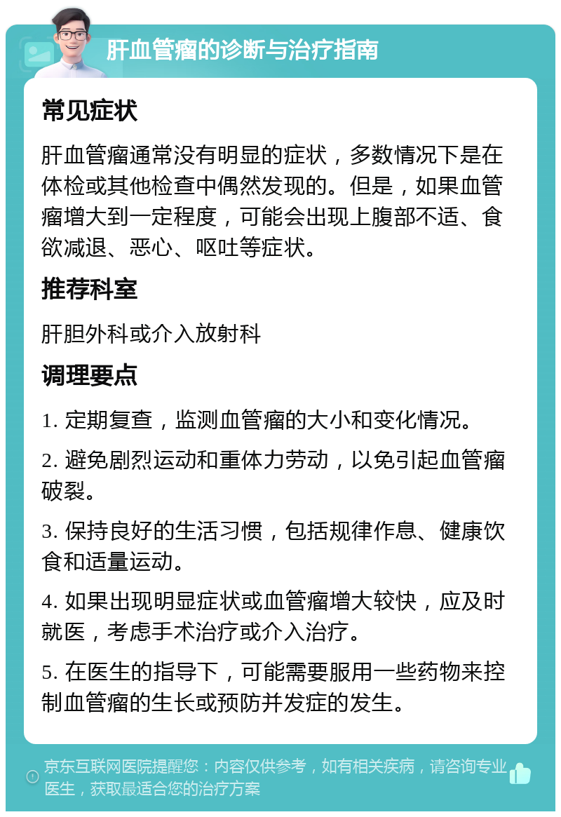 肝血管瘤的诊断与治疗指南 常见症状 肝血管瘤通常没有明显的症状，多数情况下是在体检或其他检查中偶然发现的。但是，如果血管瘤增大到一定程度，可能会出现上腹部不适、食欲减退、恶心、呕吐等症状。 推荐科室 肝胆外科或介入放射科 调理要点 1. 定期复查，监测血管瘤的大小和变化情况。 2. 避免剧烈运动和重体力劳动，以免引起血管瘤破裂。 3. 保持良好的生活习惯，包括规律作息、健康饮食和适量运动。 4. 如果出现明显症状或血管瘤增大较快，应及时就医，考虑手术治疗或介入治疗。 5. 在医生的指导下，可能需要服用一些药物来控制血管瘤的生长或预防并发症的发生。