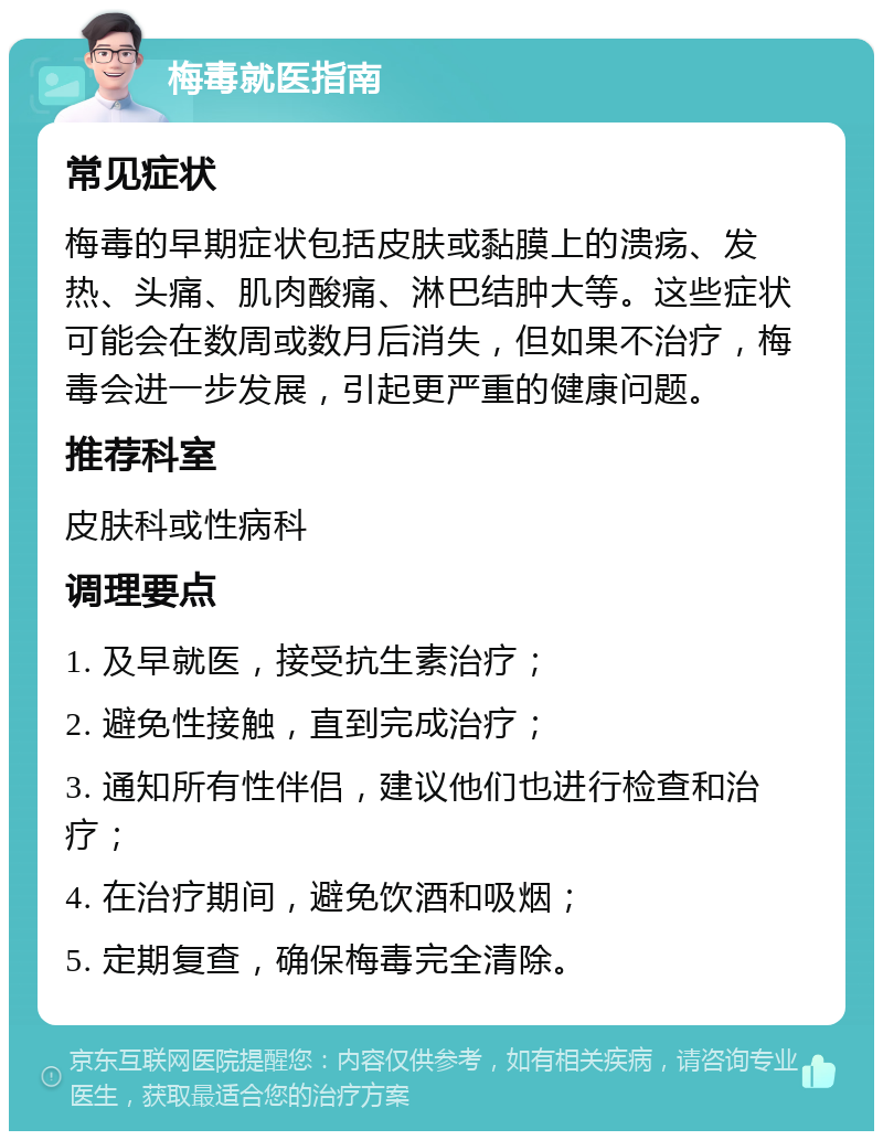 梅毒就医指南 常见症状 梅毒的早期症状包括皮肤或黏膜上的溃疡、发热、头痛、肌肉酸痛、淋巴结肿大等。这些症状可能会在数周或数月后消失，但如果不治疗，梅毒会进一步发展，引起更严重的健康问题。 推荐科室 皮肤科或性病科 调理要点 1. 及早就医，接受抗生素治疗； 2. 避免性接触，直到完成治疗； 3. 通知所有性伴侣，建议他们也进行检查和治疗； 4. 在治疗期间，避免饮酒和吸烟； 5. 定期复查，确保梅毒完全清除。