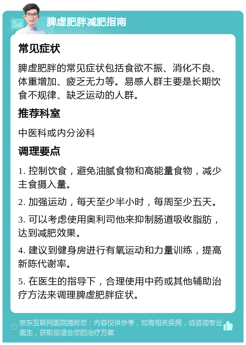 脾虚肥胖减肥指南 常见症状 脾虚肥胖的常见症状包括食欲不振、消化不良、体重增加、疲乏无力等。易感人群主要是长期饮食不规律、缺乏运动的人群。 推荐科室 中医科或内分泌科 调理要点 1. 控制饮食，避免油腻食物和高能量食物，减少主食摄入量。 2. 加强运动，每天至少半小时，每周至少五天。 3. 可以考虑使用奥利司他来抑制肠道吸收脂肪，达到减肥效果。 4. 建议到健身房进行有氧运动和力量训练，提高新陈代谢率。 5. 在医生的指导下，合理使用中药或其他辅助治疗方法来调理脾虚肥胖症状。