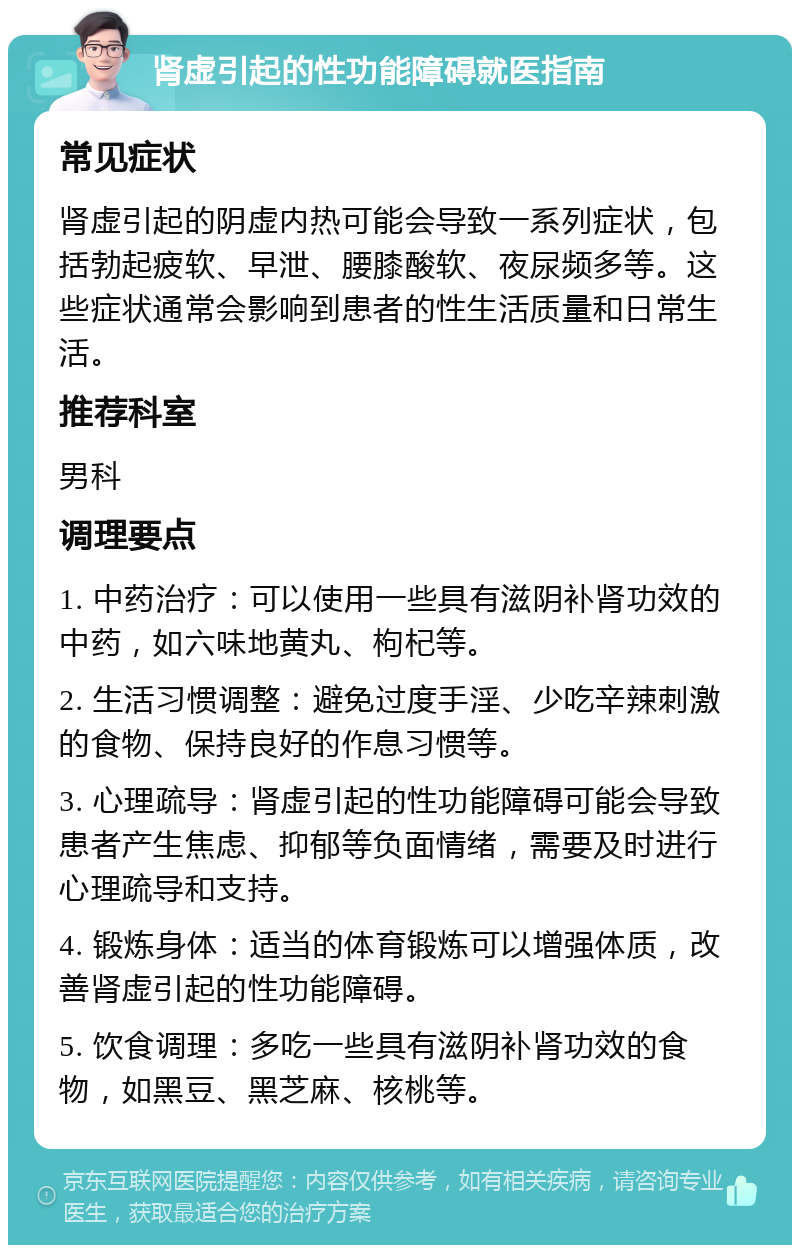 肾虚引起的性功能障碍就医指南 常见症状 肾虚引起的阴虚内热可能会导致一系列症状，包括勃起疲软、早泄、腰膝酸软、夜尿频多等。这些症状通常会影响到患者的性生活质量和日常生活。 推荐科室 男科 调理要点 1. 中药治疗：可以使用一些具有滋阴补肾功效的中药，如六味地黄丸、枸杞等。 2. 生活习惯调整：避免过度手淫、少吃辛辣刺激的食物、保持良好的作息习惯等。 3. 心理疏导：肾虚引起的性功能障碍可能会导致患者产生焦虑、抑郁等负面情绪，需要及时进行心理疏导和支持。 4. 锻炼身体：适当的体育锻炼可以增强体质，改善肾虚引起的性功能障碍。 5. 饮食调理：多吃一些具有滋阴补肾功效的食物，如黑豆、黑芝麻、核桃等。