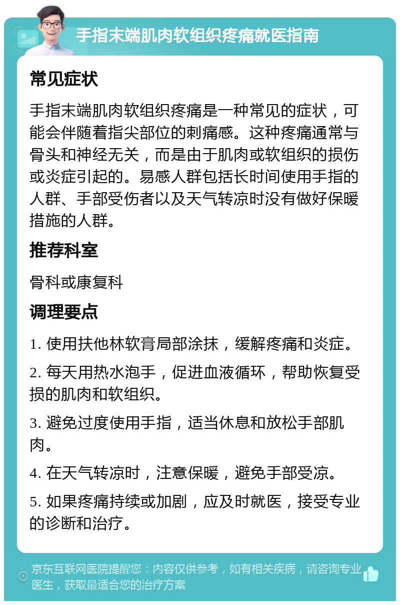 手指末端肌肉软组织疼痛就医指南 常见症状 手指末端肌肉软组织疼痛是一种常见的症状，可能会伴随着指尖部位的刺痛感。这种疼痛通常与骨头和神经无关，而是由于肌肉或软组织的损伤或炎症引起的。易感人群包括长时间使用手指的人群、手部受伤者以及天气转凉时没有做好保暖措施的人群。 推荐科室 骨科或康复科 调理要点 1. 使用扶他林软膏局部涂抹，缓解疼痛和炎症。 2. 每天用热水泡手，促进血液循环，帮助恢复受损的肌肉和软组织。 3. 避免过度使用手指，适当休息和放松手部肌肉。 4. 在天气转凉时，注意保暖，避免手部受凉。 5. 如果疼痛持续或加剧，应及时就医，接受专业的诊断和治疗。