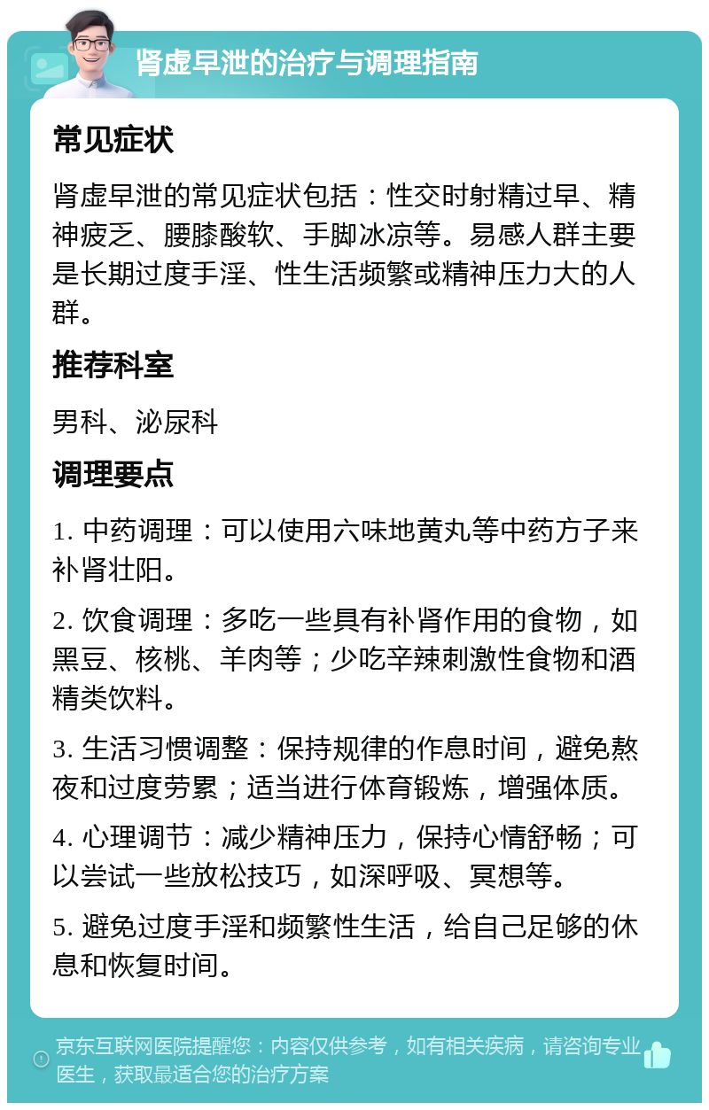 肾虚早泄的治疗与调理指南 常见症状 肾虚早泄的常见症状包括：性交时射精过早、精神疲乏、腰膝酸软、手脚冰凉等。易感人群主要是长期过度手淫、性生活频繁或精神压力大的人群。 推荐科室 男科、泌尿科 调理要点 1. 中药调理：可以使用六味地黄丸等中药方子来补肾壮阳。 2. 饮食调理：多吃一些具有补肾作用的食物，如黑豆、核桃、羊肉等；少吃辛辣刺激性食物和酒精类饮料。 3. 生活习惯调整：保持规律的作息时间，避免熬夜和过度劳累；适当进行体育锻炼，增强体质。 4. 心理调节：减少精神压力，保持心情舒畅；可以尝试一些放松技巧，如深呼吸、冥想等。 5. 避免过度手淫和频繁性生活，给自己足够的休息和恢复时间。