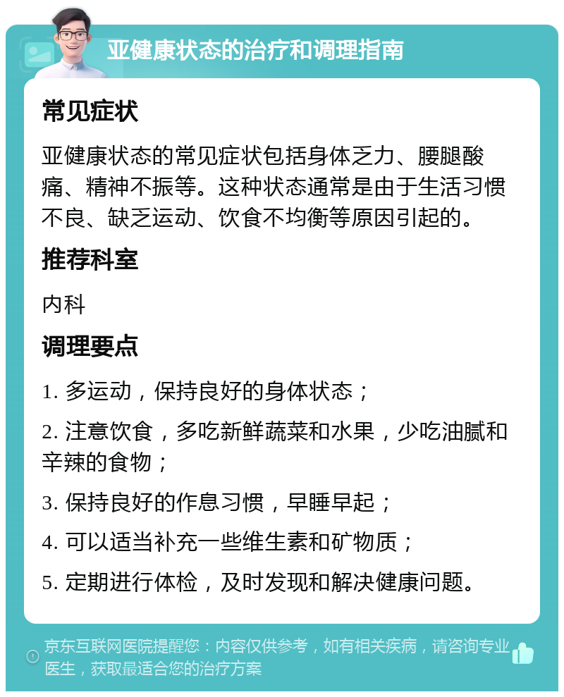 亚健康状态的治疗和调理指南 常见症状 亚健康状态的常见症状包括身体乏力、腰腿酸痛、精神不振等。这种状态通常是由于生活习惯不良、缺乏运动、饮食不均衡等原因引起的。 推荐科室 内科 调理要点 1. 多运动，保持良好的身体状态； 2. 注意饮食，多吃新鲜蔬菜和水果，少吃油腻和辛辣的食物； 3. 保持良好的作息习惯，早睡早起； 4. 可以适当补充一些维生素和矿物质； 5. 定期进行体检，及时发现和解决健康问题。