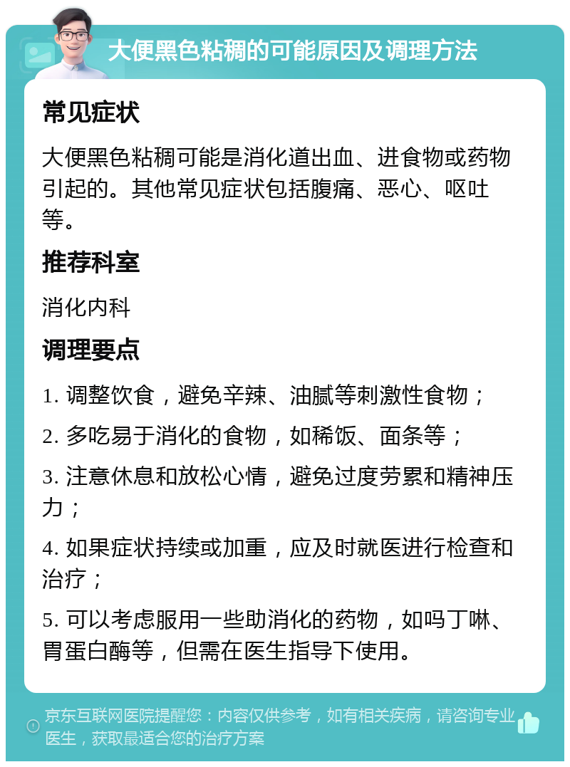 大便黑色粘稠的可能原因及调理方法 常见症状 大便黑色粘稠可能是消化道出血、进食物或药物引起的。其他常见症状包括腹痛、恶心、呕吐等。 推荐科室 消化内科 调理要点 1. 调整饮食，避免辛辣、油腻等刺激性食物； 2. 多吃易于消化的食物，如稀饭、面条等； 3. 注意休息和放松心情，避免过度劳累和精神压力； 4. 如果症状持续或加重，应及时就医进行检查和治疗； 5. 可以考虑服用一些助消化的药物，如吗丁啉、胃蛋白酶等，但需在医生指导下使用。