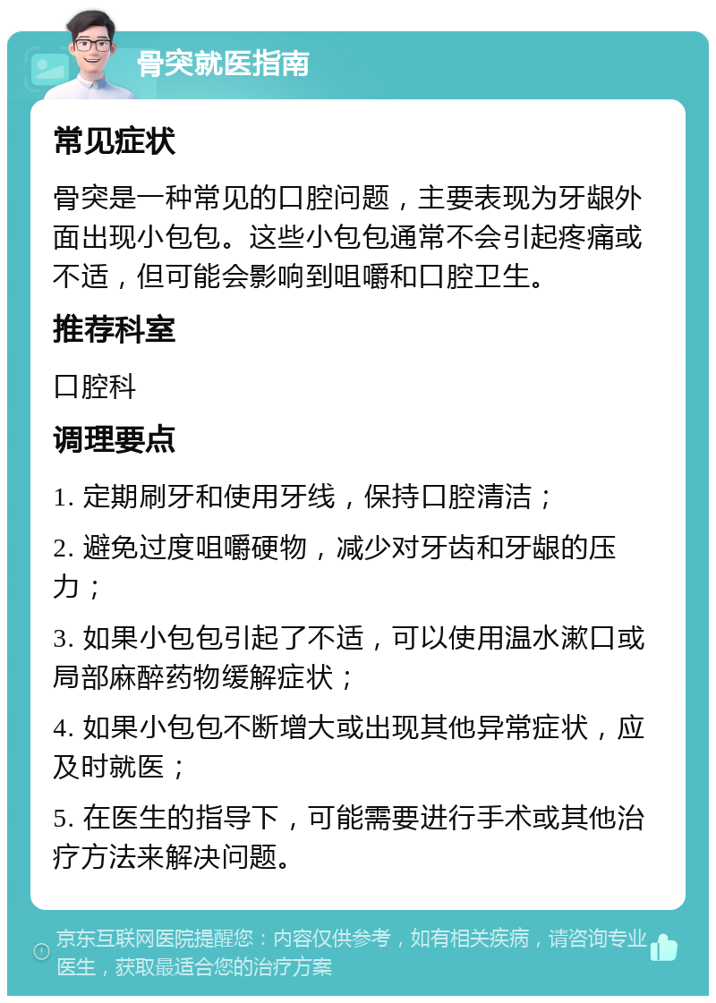 骨突就医指南 常见症状 骨突是一种常见的口腔问题，主要表现为牙龈外面出现小包包。这些小包包通常不会引起疼痛或不适，但可能会影响到咀嚼和口腔卫生。 推荐科室 口腔科 调理要点 1. 定期刷牙和使用牙线，保持口腔清洁； 2. 避免过度咀嚼硬物，减少对牙齿和牙龈的压力； 3. 如果小包包引起了不适，可以使用温水漱口或局部麻醉药物缓解症状； 4. 如果小包包不断增大或出现其他异常症状，应及时就医； 5. 在医生的指导下，可能需要进行手术或其他治疗方法来解决问题。