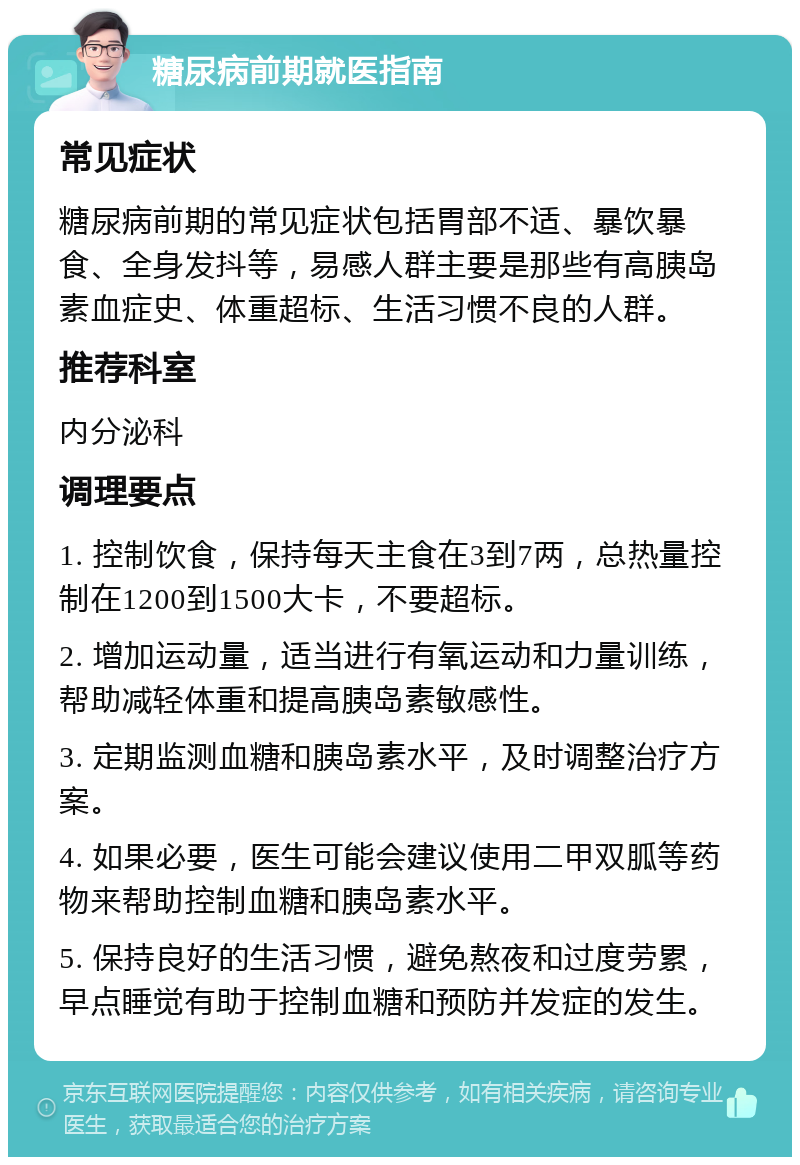 糖尿病前期就医指南 常见症状 糖尿病前期的常见症状包括胃部不适、暴饮暴食、全身发抖等，易感人群主要是那些有高胰岛素血症史、体重超标、生活习惯不良的人群。 推荐科室 内分泌科 调理要点 1. 控制饮食，保持每天主食在3到7两，总热量控制在1200到1500大卡，不要超标。 2. 增加运动量，适当进行有氧运动和力量训练，帮助减轻体重和提高胰岛素敏感性。 3. 定期监测血糖和胰岛素水平，及时调整治疗方案。 4. 如果必要，医生可能会建议使用二甲双胍等药物来帮助控制血糖和胰岛素水平。 5. 保持良好的生活习惯，避免熬夜和过度劳累，早点睡觉有助于控制血糖和预防并发症的发生。