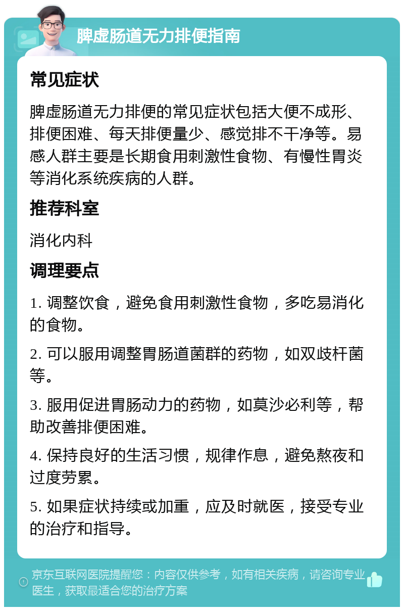 脾虚肠道无力排便指南 常见症状 脾虚肠道无力排便的常见症状包括大便不成形、排便困难、每天排便量少、感觉排不干净等。易感人群主要是长期食用刺激性食物、有慢性胃炎等消化系统疾病的人群。 推荐科室 消化内科 调理要点 1. 调整饮食，避免食用刺激性食物，多吃易消化的食物。 2. 可以服用调整胃肠道菌群的药物，如双歧杆菌等。 3. 服用促进胃肠动力的药物，如莫沙必利等，帮助改善排便困难。 4. 保持良好的生活习惯，规律作息，避免熬夜和过度劳累。 5. 如果症状持续或加重，应及时就医，接受专业的治疗和指导。