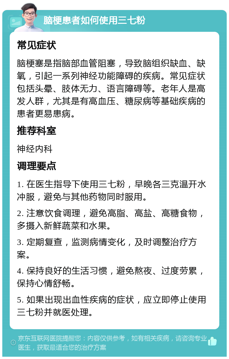 脑梗患者如何使用三七粉 常见症状 脑梗塞是指脑部血管阻塞，导致脑组织缺血、缺氧，引起一系列神经功能障碍的疾病。常见症状包括头晕、肢体无力、语言障碍等。老年人是高发人群，尤其是有高血压、糖尿病等基础疾病的患者更易患病。 推荐科室 神经内科 调理要点 1. 在医生指导下使用三七粉，早晚各三克温开水冲服，避免与其他药物同时服用。 2. 注意饮食调理，避免高脂、高盐、高糖食物，多摄入新鲜蔬菜和水果。 3. 定期复查，监测病情变化，及时调整治疗方案。 4. 保持良好的生活习惯，避免熬夜、过度劳累，保持心情舒畅。 5. 如果出现出血性疾病的症状，应立即停止使用三七粉并就医处理。