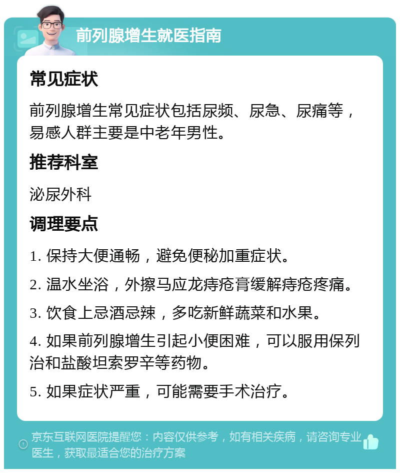 前列腺增生就医指南 常见症状 前列腺增生常见症状包括尿频、尿急、尿痛等，易感人群主要是中老年男性。 推荐科室 泌尿外科 调理要点 1. 保持大便通畅，避免便秘加重症状。 2. 温水坐浴，外擦马应龙痔疮膏缓解痔疮疼痛。 3. 饮食上忌酒忌辣，多吃新鲜蔬菜和水果。 4. 如果前列腺增生引起小便困难，可以服用保列治和盐酸坦索罗辛等药物。 5. 如果症状严重，可能需要手术治疗。