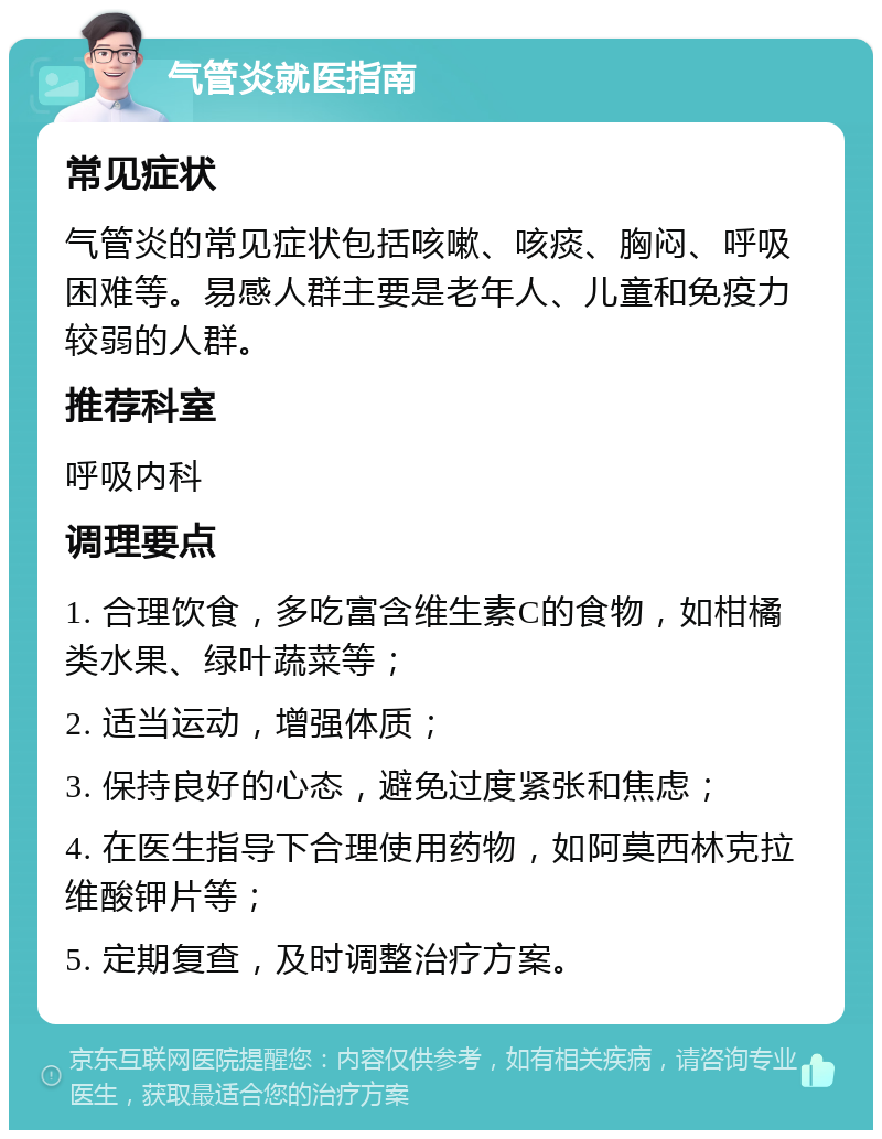 气管炎就医指南 常见症状 气管炎的常见症状包括咳嗽、咳痰、胸闷、呼吸困难等。易感人群主要是老年人、儿童和免疫力较弱的人群。 推荐科室 呼吸内科 调理要点 1. 合理饮食，多吃富含维生素C的食物，如柑橘类水果、绿叶蔬菜等； 2. 适当运动，增强体质； 3. 保持良好的心态，避免过度紧张和焦虑； 4. 在医生指导下合理使用药物，如阿莫西林克拉维酸钾片等； 5. 定期复查，及时调整治疗方案。