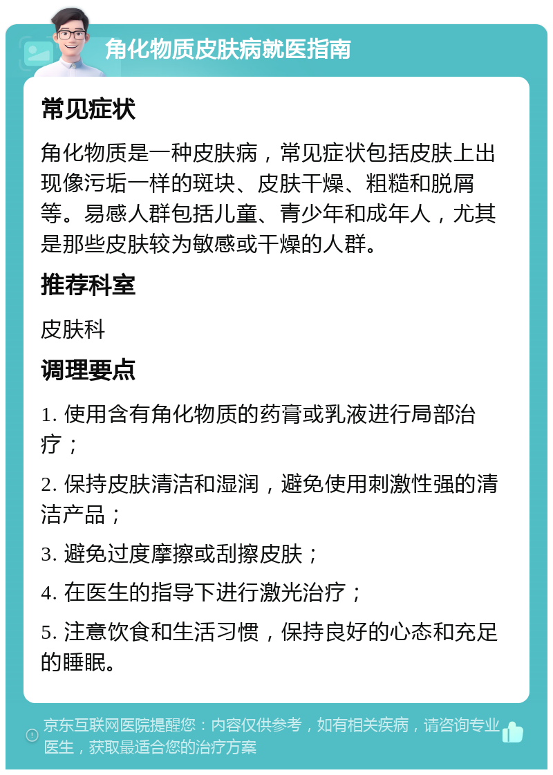 角化物质皮肤病就医指南 常见症状 角化物质是一种皮肤病，常见症状包括皮肤上出现像污垢一样的斑块、皮肤干燥、粗糙和脱屑等。易感人群包括儿童、青少年和成年人，尤其是那些皮肤较为敏感或干燥的人群。 推荐科室 皮肤科 调理要点 1. 使用含有角化物质的药膏或乳液进行局部治疗； 2. 保持皮肤清洁和湿润，避免使用刺激性强的清洁产品； 3. 避免过度摩擦或刮擦皮肤； 4. 在医生的指导下进行激光治疗； 5. 注意饮食和生活习惯，保持良好的心态和充足的睡眠。