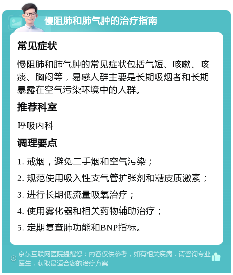 慢阻肺和肺气肿的治疗指南 常见症状 慢阻肺和肺气肿的常见症状包括气短、咳嗽、咳痰、胸闷等，易感人群主要是长期吸烟者和长期暴露在空气污染环境中的人群。 推荐科室 呼吸内科 调理要点 1. 戒烟，避免二手烟和空气污染； 2. 规范使用吸入性支气管扩张剂和糖皮质激素； 3. 进行长期低流量吸氧治疗； 4. 使用雾化器和相关药物辅助治疗； 5. 定期复查肺功能和BNP指标。