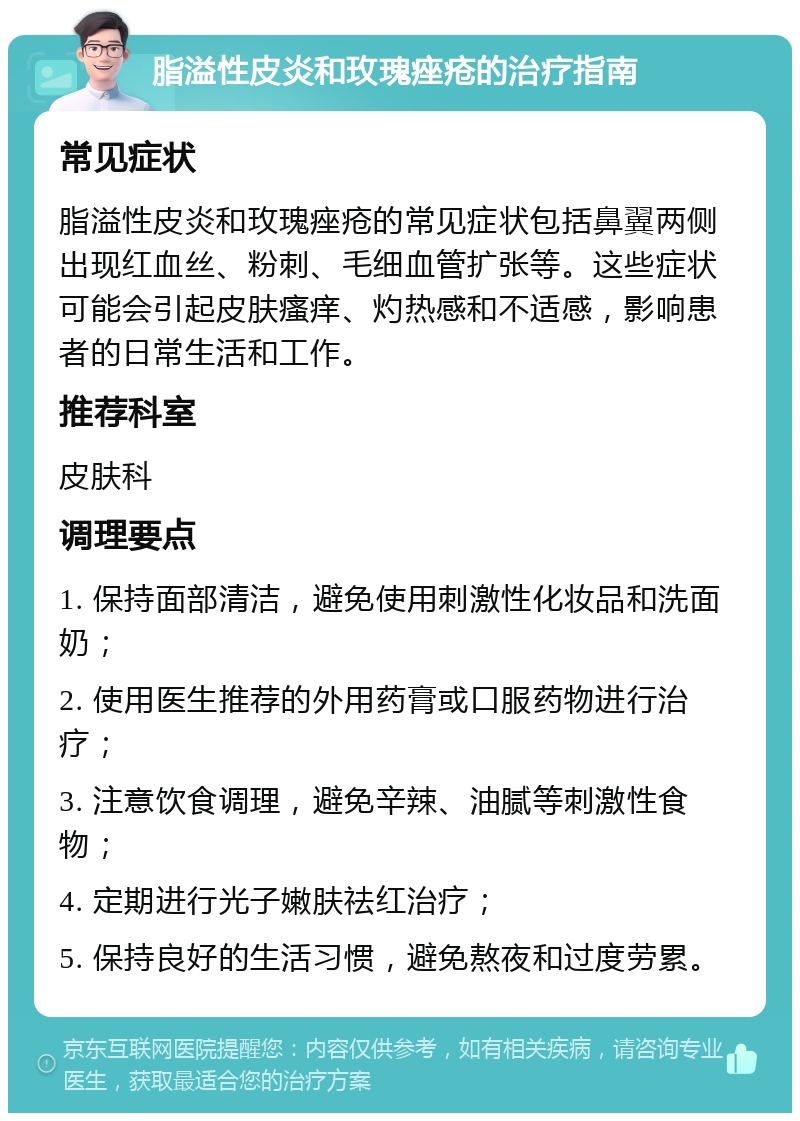 脂溢性皮炎和玫瑰痤疮的治疗指南 常见症状 脂溢性皮炎和玫瑰痤疮的常见症状包括鼻翼两侧出现红血丝、粉刺、毛细血管扩张等。这些症状可能会引起皮肤瘙痒、灼热感和不适感，影响患者的日常生活和工作。 推荐科室 皮肤科 调理要点 1. 保持面部清洁，避免使用刺激性化妆品和洗面奶； 2. 使用医生推荐的外用药膏或口服药物进行治疗； 3. 注意饮食调理，避免辛辣、油腻等刺激性食物； 4. 定期进行光子嫩肤祛红治疗； 5. 保持良好的生活习惯，避免熬夜和过度劳累。