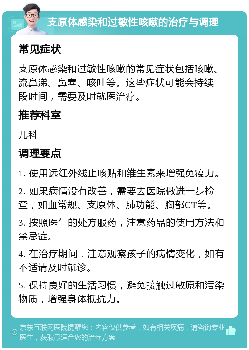 支原体感染和过敏性咳嗽的治疗与调理 常见症状 支原体感染和过敏性咳嗽的常见症状包括咳嗽、流鼻涕、鼻塞、咳吐等。这些症状可能会持续一段时间，需要及时就医治疗。 推荐科室 儿科 调理要点 1. 使用远红外线止咳贴和维生素来增强免疫力。 2. 如果病情没有改善，需要去医院做进一步检查，如血常规、支原体、肺功能、胸部CT等。 3. 按照医生的处方服药，注意药品的使用方法和禁忌症。 4. 在治疗期间，注意观察孩子的病情变化，如有不适请及时就诊。 5. 保持良好的生活习惯，避免接触过敏原和污染物质，增强身体抵抗力。