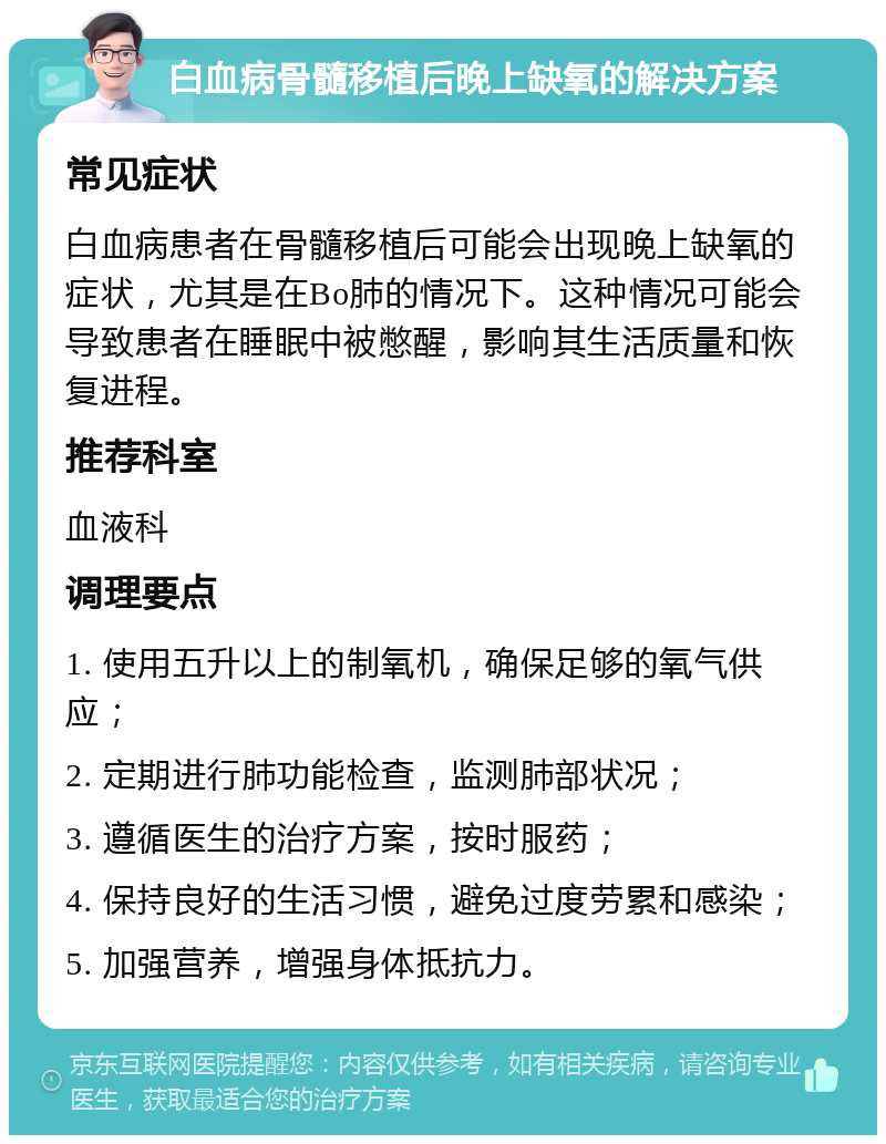 白血病骨髓移植后晚上缺氧的解决方案 常见症状 白血病患者在骨髓移植后可能会出现晚上缺氧的症状，尤其是在Bo肺的情况下。这种情况可能会导致患者在睡眠中被憋醒，影响其生活质量和恢复进程。 推荐科室 血液科 调理要点 1. 使用五升以上的制氧机，确保足够的氧气供应； 2. 定期进行肺功能检查，监测肺部状况； 3. 遵循医生的治疗方案，按时服药； 4. 保持良好的生活习惯，避免过度劳累和感染； 5. 加强营养，增强身体抵抗力。