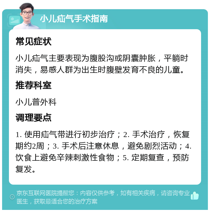 小儿疝气手术指南 常见症状 小儿疝气主要表现为腹股沟或阴囊肿胀，平躺时消失，易感人群为出生时腹壁发育不良的儿童。 推荐科室 小儿普外科 调理要点 1. 使用疝气带进行初步治疗；2. 手术治疗，恢复期约2周；3. 手术后注意休息，避免剧烈活动；4. 饮食上避免辛辣刺激性食物；5. 定期复查，预防复发。