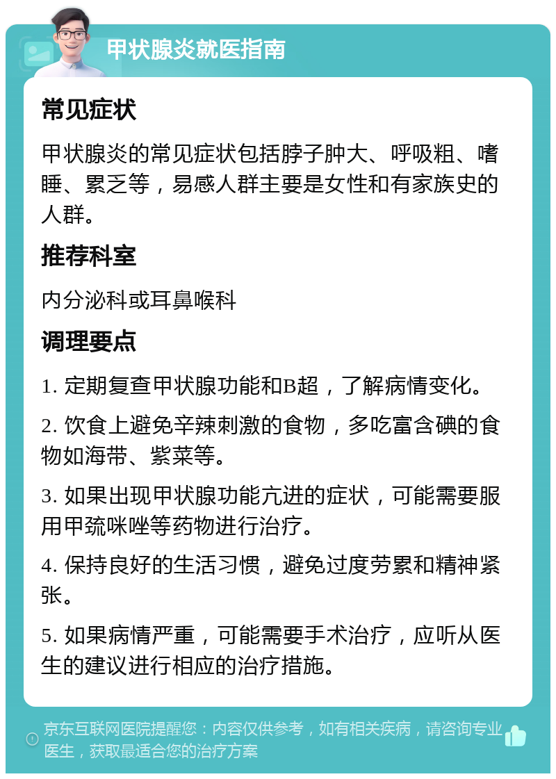 甲状腺炎就医指南 常见症状 甲状腺炎的常见症状包括脖子肿大、呼吸粗、嗜睡、累乏等，易感人群主要是女性和有家族史的人群。 推荐科室 内分泌科或耳鼻喉科 调理要点 1. 定期复查甲状腺功能和B超，了解病情变化。 2. 饮食上避免辛辣刺激的食物，多吃富含碘的食物如海带、紫菜等。 3. 如果出现甲状腺功能亢进的症状，可能需要服用甲巯咪唑等药物进行治疗。 4. 保持良好的生活习惯，避免过度劳累和精神紧张。 5. 如果病情严重，可能需要手术治疗，应听从医生的建议进行相应的治疗措施。