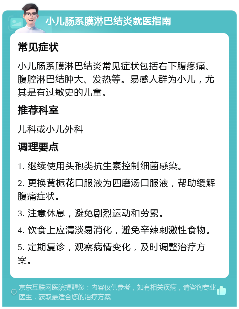 小儿肠系膜淋巴结炎就医指南 常见症状 小儿肠系膜淋巴结炎常见症状包括右下腹疼痛、腹腔淋巴结肿大、发热等。易感人群为小儿，尤其是有过敏史的儿童。 推荐科室 儿科或小儿外科 调理要点 1. 继续使用头孢类抗生素控制细菌感染。 2. 更换黄栀花口服液为四磨汤口服液，帮助缓解腹痛症状。 3. 注意休息，避免剧烈运动和劳累。 4. 饮食上应清淡易消化，避免辛辣刺激性食物。 5. 定期复诊，观察病情变化，及时调整治疗方案。