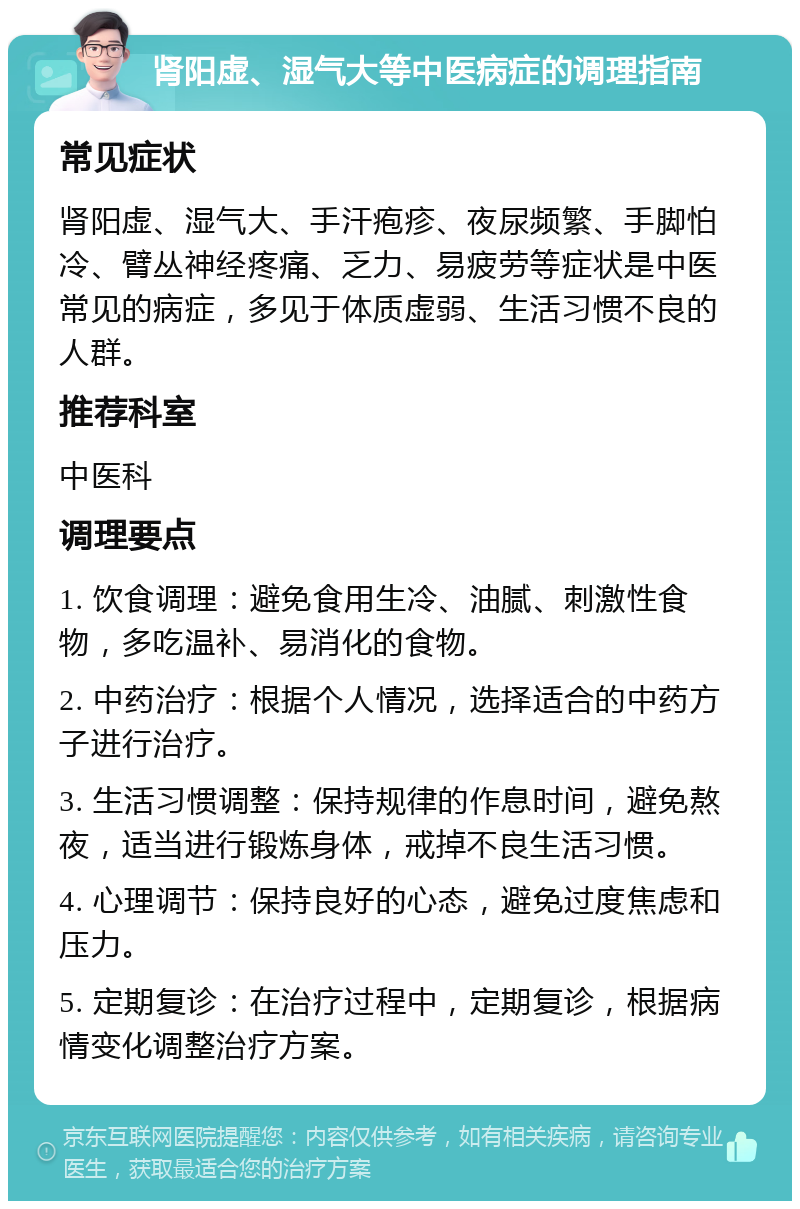 肾阳虚、湿气大等中医病症的调理指南 常见症状 肾阳虚、湿气大、手汗疱疹、夜尿频繁、手脚怕冷、臂丛神经疼痛、乏力、易疲劳等症状是中医常见的病症，多见于体质虚弱、生活习惯不良的人群。 推荐科室 中医科 调理要点 1. 饮食调理：避免食用生冷、油腻、刺激性食物，多吃温补、易消化的食物。 2. 中药治疗：根据个人情况，选择适合的中药方子进行治疗。 3. 生活习惯调整：保持规律的作息时间，避免熬夜，适当进行锻炼身体，戒掉不良生活习惯。 4. 心理调节：保持良好的心态，避免过度焦虑和压力。 5. 定期复诊：在治疗过程中，定期复诊，根据病情变化调整治疗方案。