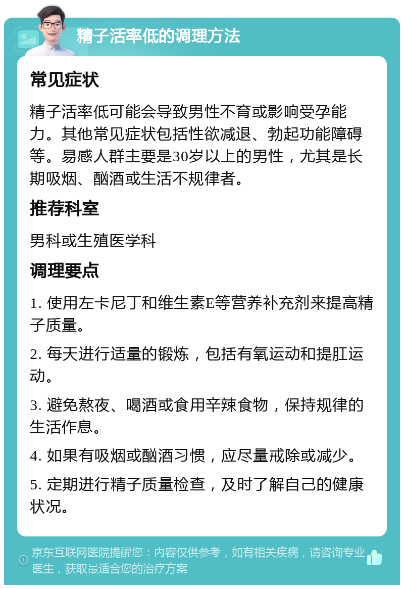 精子活率低的调理方法 常见症状 精子活率低可能会导致男性不育或影响受孕能力。其他常见症状包括性欲减退、勃起功能障碍等。易感人群主要是30岁以上的男性，尤其是长期吸烟、酗酒或生活不规律者。 推荐科室 男科或生殖医学科 调理要点 1. 使用左卡尼丁和维生素E等营养补充剂来提高精子质量。 2. 每天进行适量的锻炼，包括有氧运动和提肛运动。 3. 避免熬夜、喝酒或食用辛辣食物，保持规律的生活作息。 4. 如果有吸烟或酗酒习惯，应尽量戒除或减少。 5. 定期进行精子质量检查，及时了解自己的健康状况。