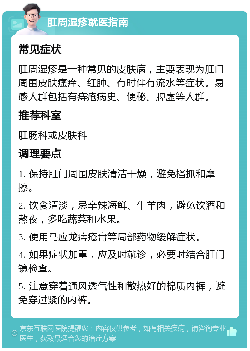 肛周湿疹就医指南 常见症状 肛周湿疹是一种常见的皮肤病，主要表现为肛门周围皮肤瘙痒、红肿、有时伴有流水等症状。易感人群包括有痔疮病史、便秘、脾虚等人群。 推荐科室 肛肠科或皮肤科 调理要点 1. 保持肛门周围皮肤清洁干燥，避免搔抓和摩擦。 2. 饮食清淡，忌辛辣海鲜、牛羊肉，避免饮酒和熬夜，多吃蔬菜和水果。 3. 使用马应龙痔疮膏等局部药物缓解症状。 4. 如果症状加重，应及时就诊，必要时结合肛门镜检查。 5. 注意穿着通风透气性和散热好的棉质内裤，避免穿过紧的内裤。